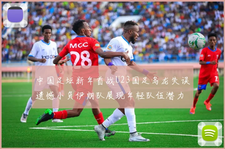 中国足坛新年首战U23国足乌龙失误遗憾小负伊朗队展现年轻队伍潜力