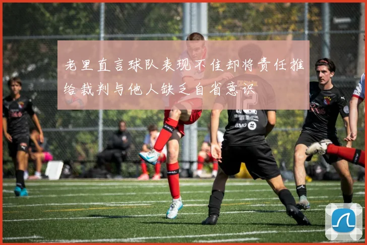 老里直言球队表现不佳却将责任推给裁判与他人缺乏自省意识