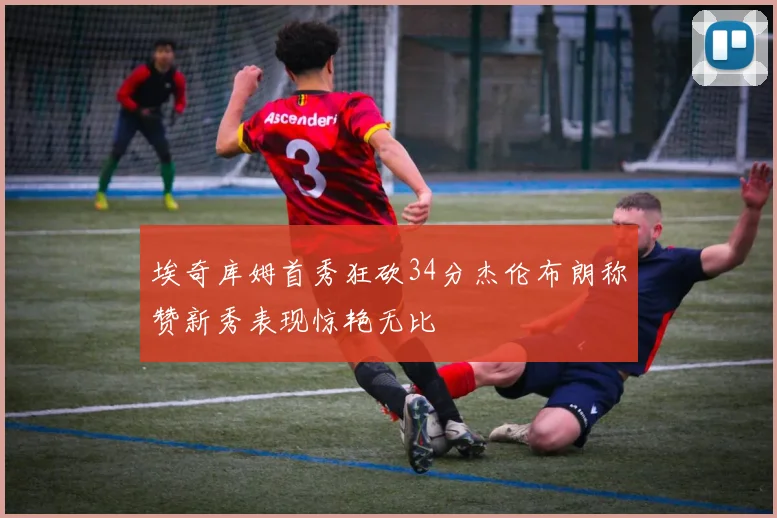 埃奇库姆首秀狂砍34分杰伦布朗称赞新秀表现惊艳无比