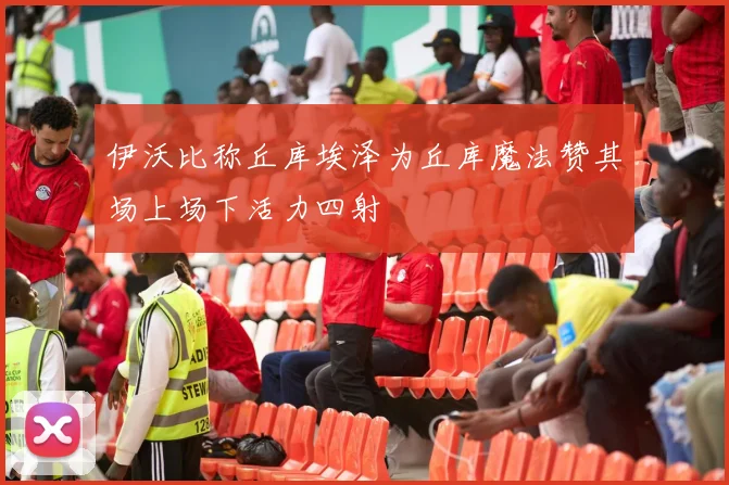 伊沃比称丘库埃泽为丘库魔法赞其场上场下活力四射