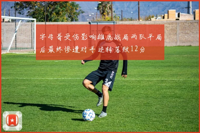 字母哥受伤影响雄鹿战局两队平局后最终惨遭对手逆转落败12分
