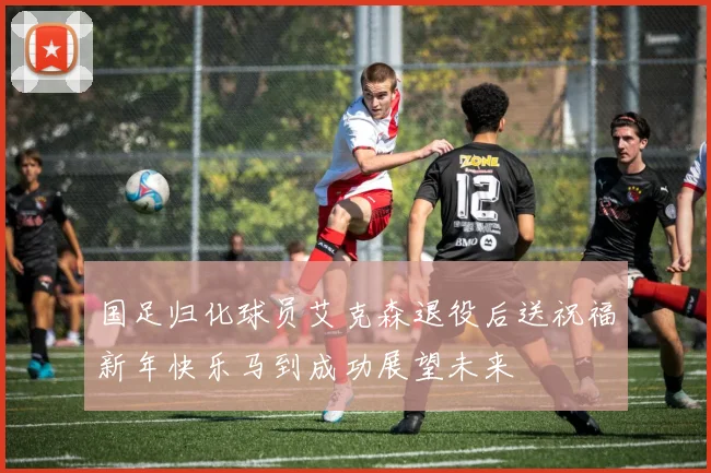 国足归化球员艾克森退役后送祝福新年快乐马到成功展望未来
