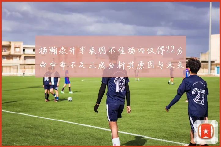 杨瀚森开季表现不佳场均仅得22分命中率不足三成分析其原因与未来发展潜力