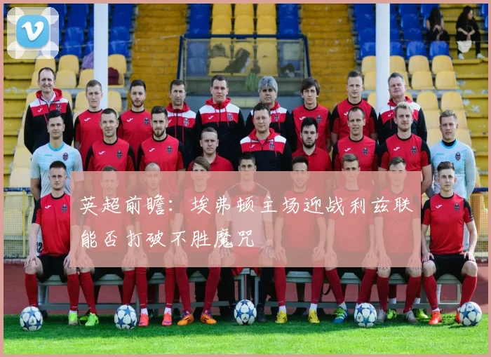 英超前瞻：埃弗顿主场迎战利兹联能否打破不胜魔咒