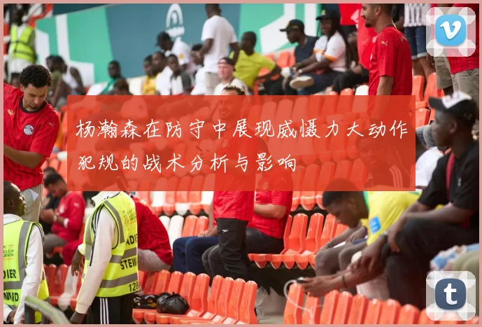 杨瀚森在防守中展现威慑力大动作犯规的战术分析与影响