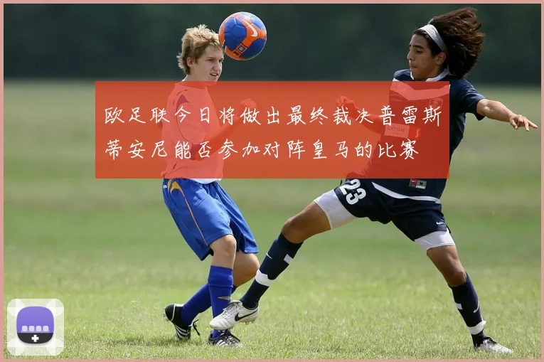 欧足联今日将做出最终裁决普雷斯蒂安尼能否参加对阵皇马的比赛
