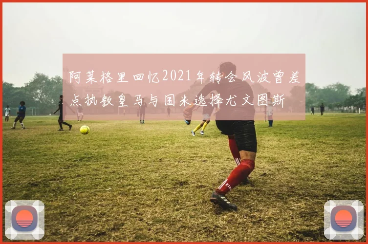 阿莱格里回忆2021年转会风波曾差点执教皇马与国米选择尤文图斯