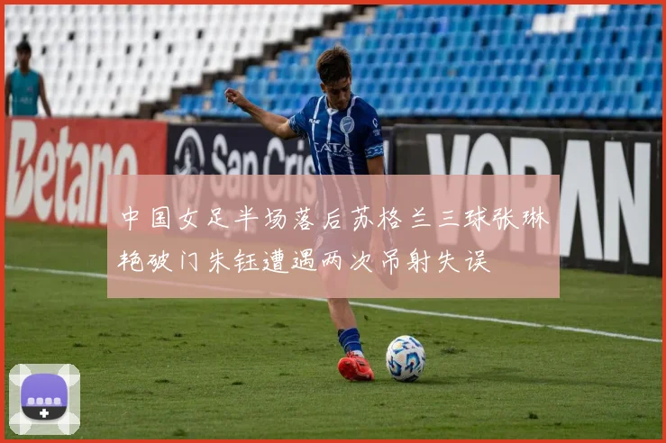 中国女足半场落后苏格兰三球张琳艳破门朱钰遭遇两次吊射失误