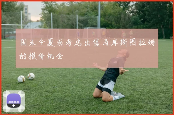 国米今夏或考虑出售马库斯图拉姆的报价机会