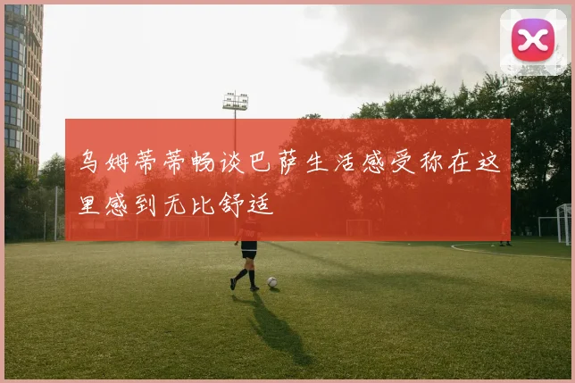乌姆蒂蒂畅谈巴萨生活感受称在这里感到无比舒适