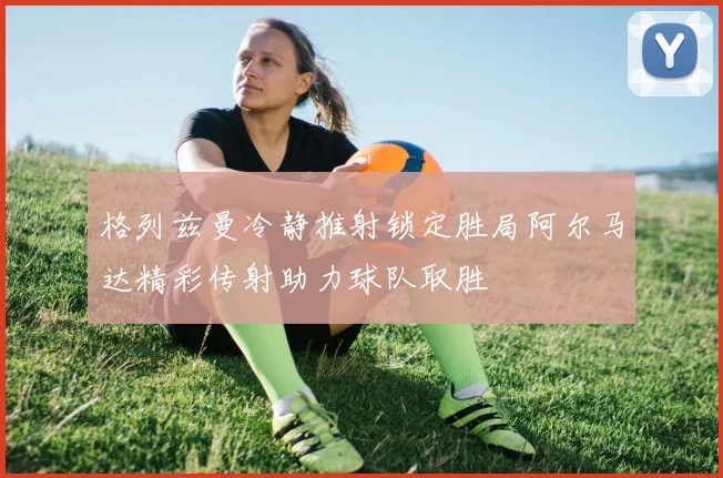格列兹曼冷静推射锁定胜局阿尔马达精彩传射助力球队取胜