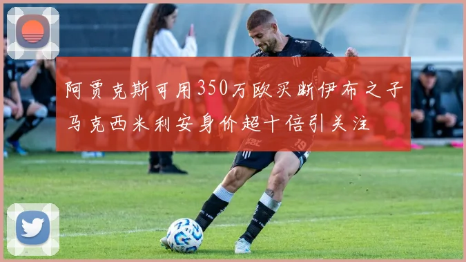 阿贾克斯可用350万欧买断伊布之子马克西米利安身价超十倍引关注
