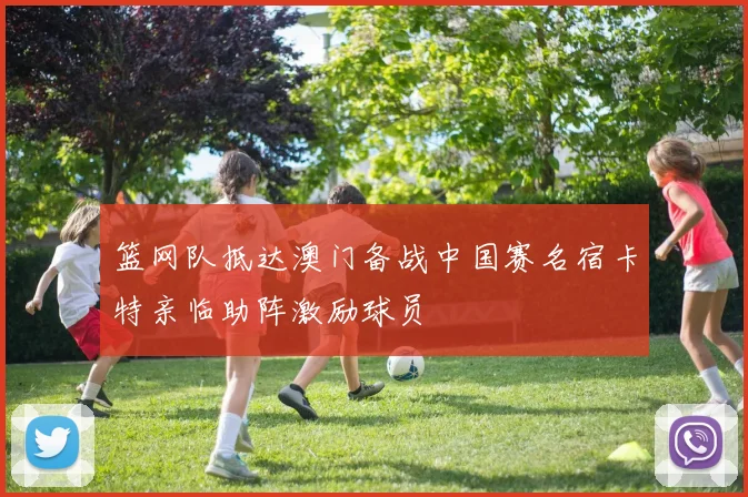 篮网队抵达澳门备战中国赛名宿卡特亲临助阵激励球员