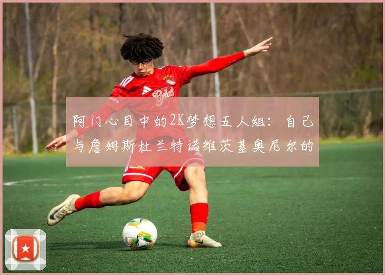 阿门心目中的2K梦想五人组：自己与詹姆斯杜兰特诺维茨基奥尼尔的传奇组合
