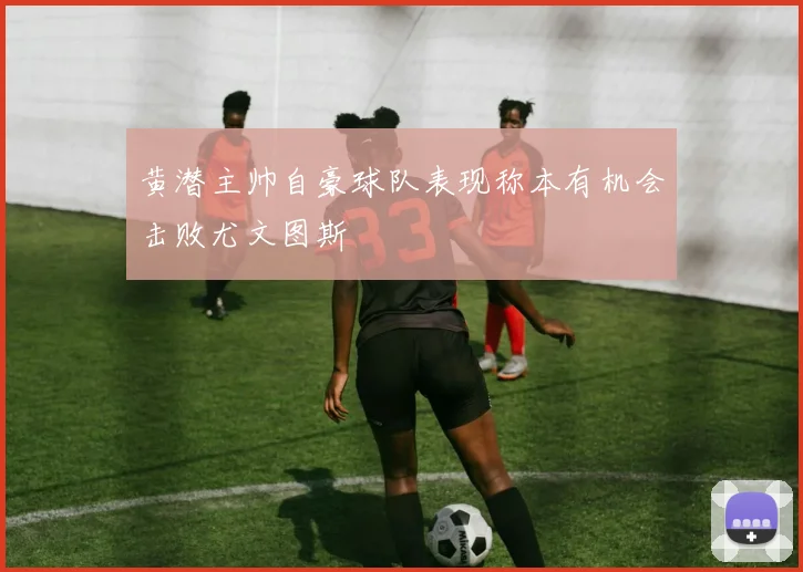 黄潜主帅自豪球队表现称本有机会击败尤文图斯