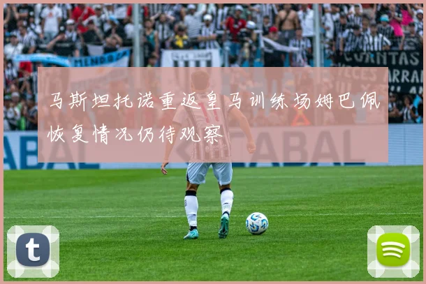 马斯坦托诺重返皇马训练场姆巴佩恢复情况仍待观察