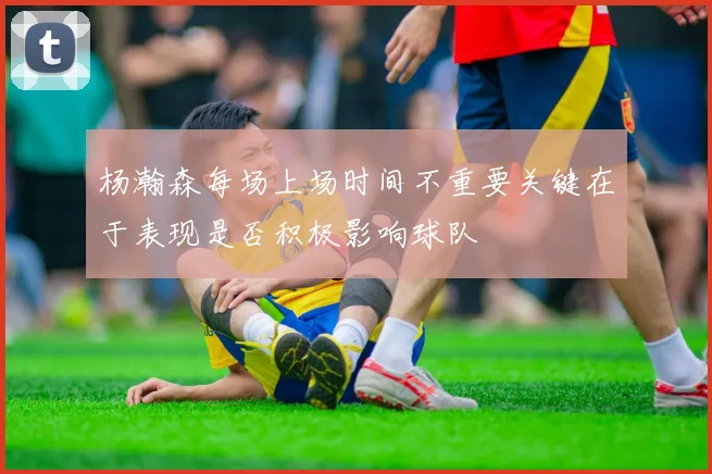 杨瀚森每场上场时间不重要关键在于表现是否积极影响球队
