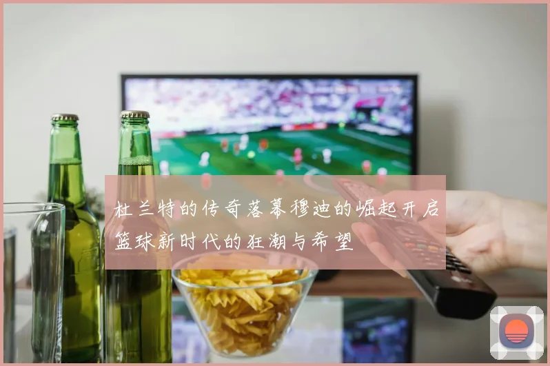 杜兰特的传奇落幕穆迪的崛起开启篮球新时代的狂潮与希望