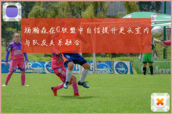 杨瀚森在G联盟中自信提升更衣室内与队友关系融洽