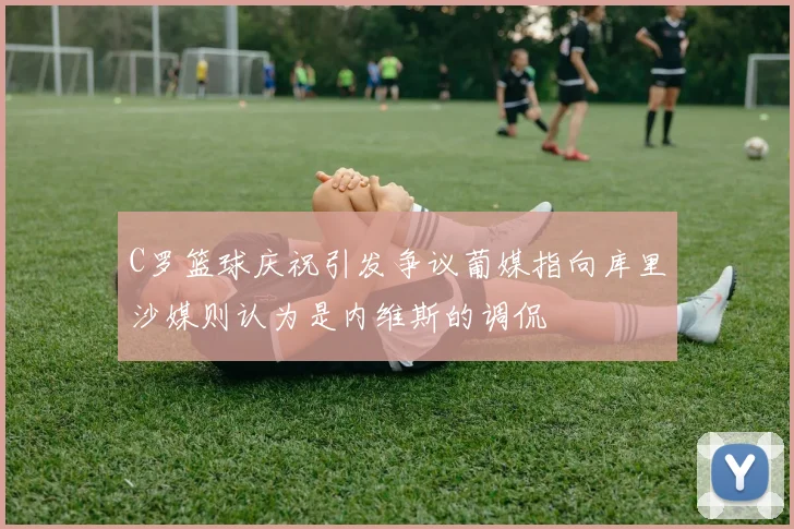 C罗篮球庆祝引发争议葡媒指向库里沙媒则认为是内维斯的调侃