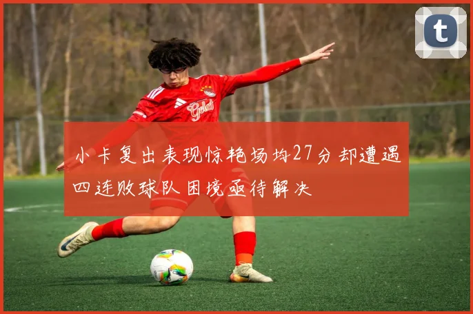 小卡复出表现惊艳场均27分却遭遇四连败球队困境亟待解决