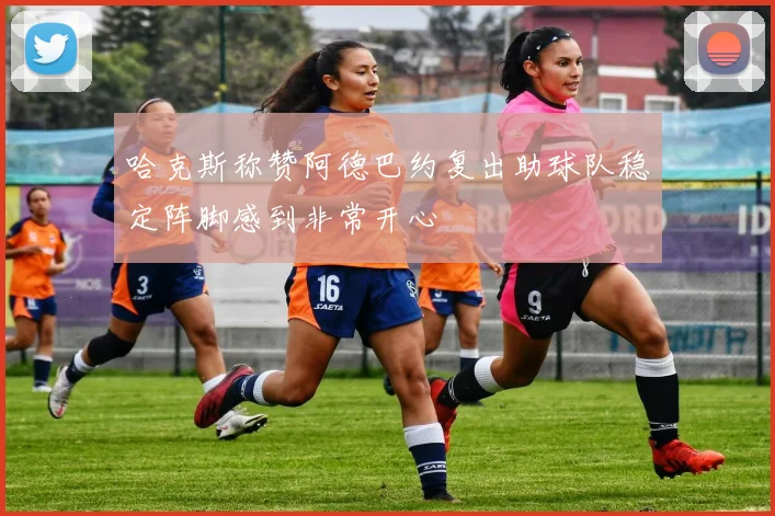 哈克斯称赞阿德巴约复出助球队稳定阵脚感到非常开心