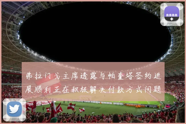 弗拉门戈主席透露与帕奎塔签约进展顺利正在积极解决付款方式问题