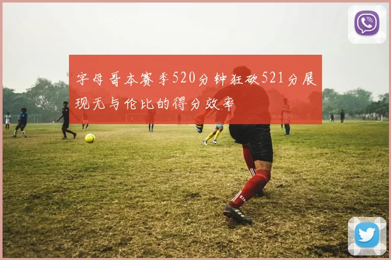 字母哥本赛季520分钟狂砍521分展现无与伦比的得分效率