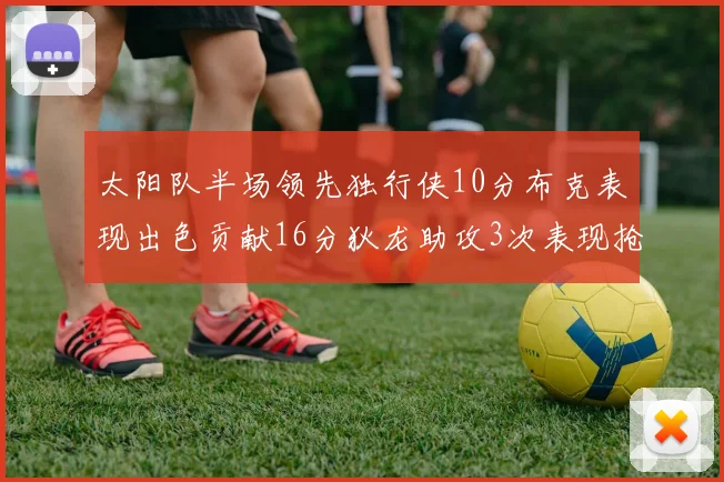 太阳队半场领先独行侠10分布克表现出色贡献16分狄龙助攻3次表现抢眼